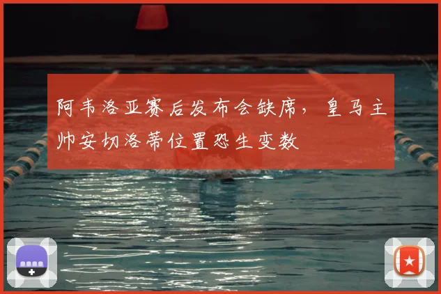 阿韦洛亚赛后发布会缺席，皇马主帅安切洛蒂位置恐生变数