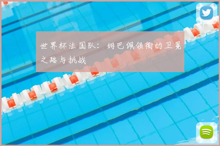 世界杯法国队：姆巴佩领衔的卫冕之路与挑战