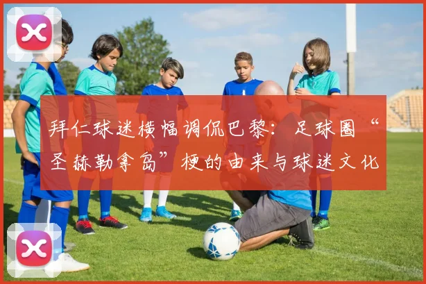 拜仁球迷横幅调侃巴黎：足球圈“圣赫勒拿岛”梗的由来与球迷文化解读