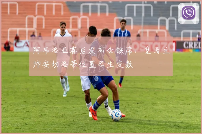 阿韦洛亚赛后发布会缺席，皇马主帅安切洛蒂位置恐生变数