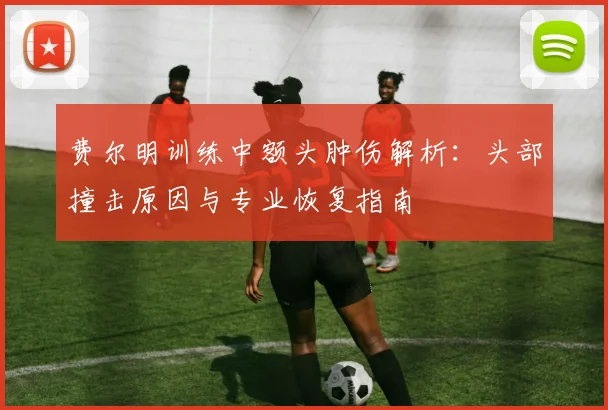 费尔明训练中额头肿伤解析：头部撞击原因与专业恢复指南