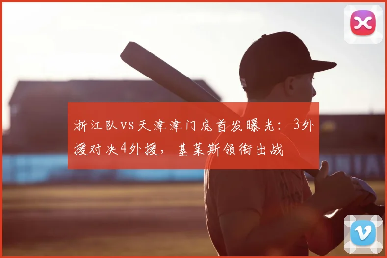 浙江队vs天津津门虎首发曝光:3外援对决4外援,基莱斯领衔出战
