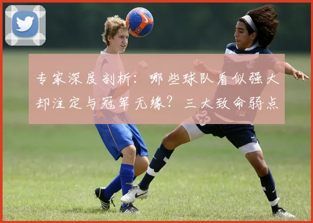专家深度剖析：哪些球队看似强大却注定与冠军无缘？三大致命弱点揭秘